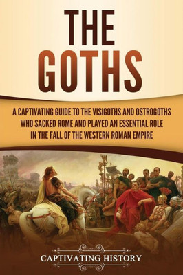 The Goths : A Captivating Guide To The Visigoths And Ostrogoths Who Sacked Rome And Played An Essential Role In The Fall Of The Western Roman Empire