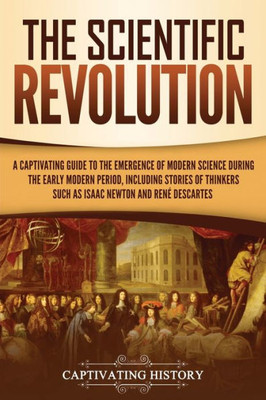 The Scientific Revolution : A Captivating Guide To The Emergence Of Modern Science During The Early Modern Period, Including Stories Of Thinkers Such As Isaac Newton And René Descartes