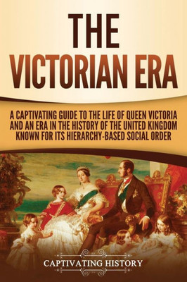 The Victorian Era : A Captivating Guide To The Life Of Queen Victoria And An Era In The History Of The United Kingdom Known For Its Hierarchy-Based Social Order