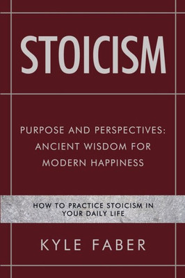 Stoicism - Purpose And Perspectives : Ancient Wisdom For Modern Happiness: How To Practice Stoicism In Your Daily Life