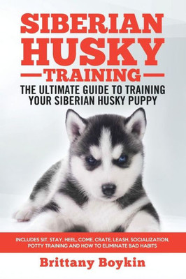 Siberian Husky Training - The Ultimate Guide To Training Your Siberian Husky Puppy : Includes Sit, Stay, Heel, Come, Crate, Leash, Socialization, Potty Training And How To Eliminate Bad Habits