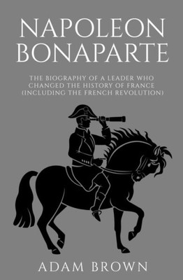 Napoleon Bonaparte : The Biography Of A Leader Who Changed The History Of France (Including The French Revolution)