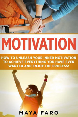 Motivation : How To Unleash Your Inner Motivation To Achieve Everything You Have Ever Wanted And Enjoy The Process