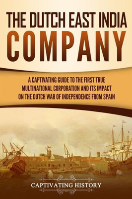 The Dutch East India Company : A Captivating Guide To The First True Multinational Corporation And Its Impact On The Dutch War Of Independence From Spain