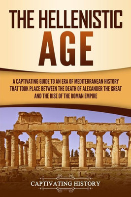 The Hellenistic Age : A Captivating Guide To An Era Of Mediterranean History That Took Place Between The Death Of Alexander The Great And The Rise Of The Roman Empire