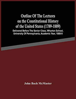 Outline Of The Lectures On The Constitutional History Of The United States (1789-1889): Delivered Before The Senior Class, Wharton School, University Of Pennsylvania, Academic Year, 1888-9