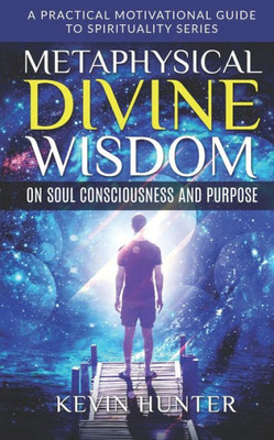 Metaphysical Divine Wisdom On Soul Consciousness And Purpose : A Practical Motivational Guide To Spirituality Series
