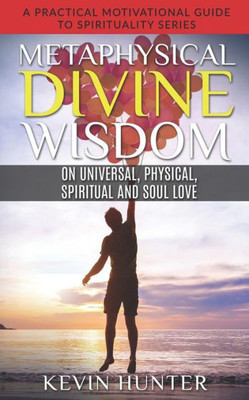 Metaphysical Divine Wisdom On Universal, Physical, Spiritual And Soul Love : A Practical Motivational Guide To Spirituality Series
