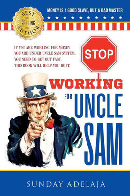 Stop Working For Uncle Sam : If You Are Working For Money You Are Under Uncle Sam System. You Need To Get Out Fast. This Book Will Help You Do It.