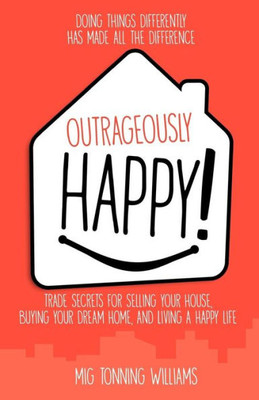 Outrageously Happy! : Trade Secrets For Selling Your House, Buying Your Dream Home, And Living A Happy Life