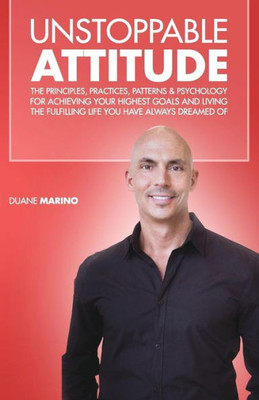 Unstoppable Attitude : The Principles, Practices, Patterns & Psychology For Achieving Your Highest Goals And Living The Fulfilling Life You Have Always Dreamed Of