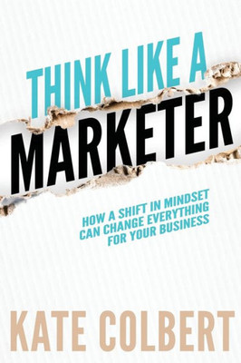 Think Like A Marketer : How A Shift In Mindset Can Change Everything For Your Business