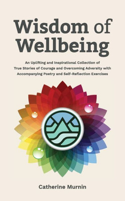 Wisdom Of Wellbeing : An Uplifting And Inspirational Collection Of True Stories Of Courage And Overcoming Adversity With Accompanying Poetry And Self-Reflection Exercises