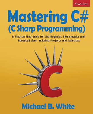 Mastering C# (C Sharp Programming) : A Step By Step Guide For The Beginner, Intermediate And Advanced User, Including Projects And Exercises