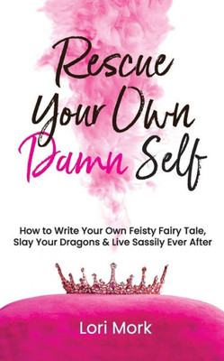 Rescue Your Own Damn Self : How To Write Your Own Feisty Fairytale, Slay Your Dragons, And Live Sassily Ever After