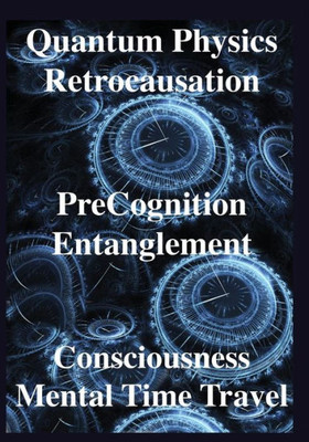 Quantum Physics, Retrocausation, Precognition, Entanglement, Consciousness, Mental Time Travel
