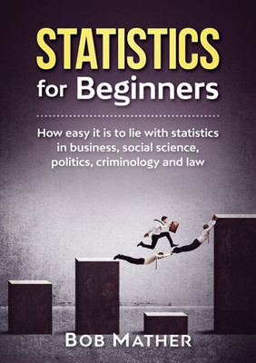 Statistics For Beginners : How Easy It Is To Lie With Statistics In Business, Social Science, Politics, Criminology And Law