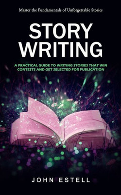 Story Writing : Master The Fundamentals Of Unforgettable Stories (A Practical Guide To Writing Stories That Win Contests And Get Selected For Publication)