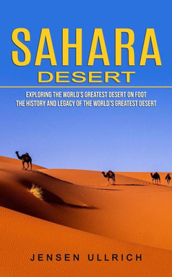 Sahara Desert : Exploring The World'S Greatest Desert On Foot (The History And Legacy Of The World'S Greatest Desert)