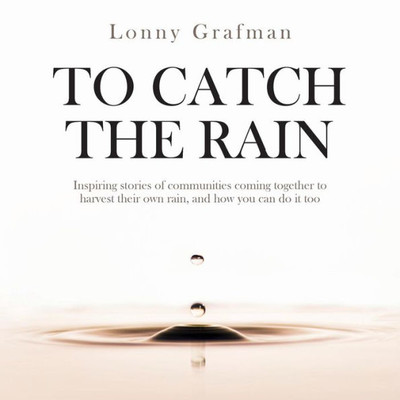 To Catch The Rain : Inspiring Stories Of Communities Coming Together To Harvest Their Own Rain, And How You Can Do It Too