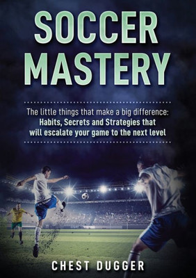 Soccer Mastery : The Little Things That Make A Big Difference: Habits, Secrets And Strategies That Will Escalate Your Game To The Next Level (Color Version)