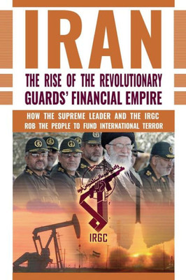 The Rise Of The Revolutionary Guards' Financial Empire : How The Supreme Leader And The Irgc Rob The People To Fund International Terror: The Rise Of The Revolutionary Guards' Financial Empire: The Rise Of The Revolutionary Guards' Financial Empire