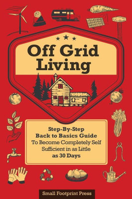 Off Grid Living : A Step-By-Step, Back To Basics Guide To Become Completely Self-Sufficient In As Little As 30 Days