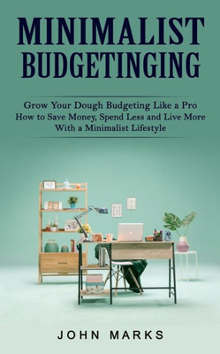 Minimalist Budgeting : Grow Your Dough Budgeting Like A Pro (How To Save Money, Spend Less And Live More With A Minimalist Lifestyle)