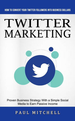 Twitter Marketing : How To Convert Your Twitter Followers Into Business Dollars (Proven Business Strategy With A Simple Social Media To Earn Passive Income)