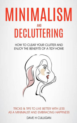 Minimalism And Decluttering : How To Clear Your Clutter And Enjoy The Benefits Of A Tidy Home (Tricks & Tips To Live Better With Less As A Minimalist And Embracing Happiness)