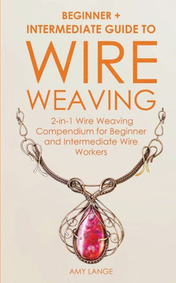 Wire Weaving : Beginner + Intermediate Guide To Wire Weaving: 2-In-1 Wire Weaving Compendium For Beginner And Intermediate Wire Workers