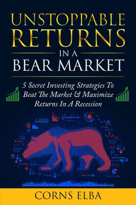 Unstoppable Returns In A Bear Market : 5 Secret Investing Strategies To Beat The Market & Maximize Returns In A Recession
