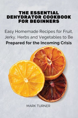 The Essential Dehydrator Cookbook For Beginners : Easy Homemade Recipes For Fruit, Jerky, Herbs And Vegetables To Be Prepared For The Incoming Crisis