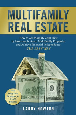 Multifamily Real Estate : How To Get Monthly Cash Flow By Investing In Small Multifamily Properties And Achieve Financial Independence, The Easy Way.