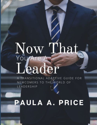 Now That You Are A Leader: A Transition Guide For Newcomers To The World Of Leadership