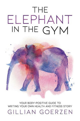 The Elephant In The Gym : Your Body-Positive Guide To Writing Your Own Health And Fitness Story