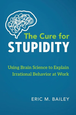 The Cure For Stupidity : Using Brain Science To Explain Irrational Behavior At Work