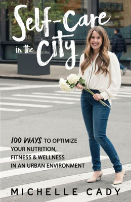 Self-Care In The City: 100 Ways To Optimize Your Nutrition, Fitness & Wellness In An Urban Environment