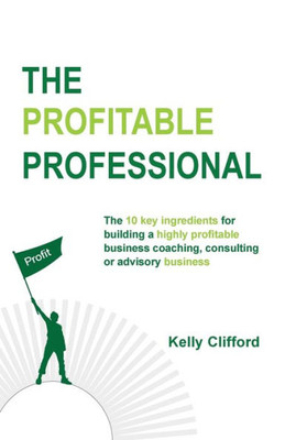 The Profitable Professional : The 10 Key Ingredients For Building A Highly Profitable Business Coaching, Consulting Or Advisory Business.