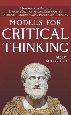 Models For Critical Thinking : A Fundamental Guide To Effective Decision Making, Deep Analysis, Intelligent Reasoning, And Independent Thinking