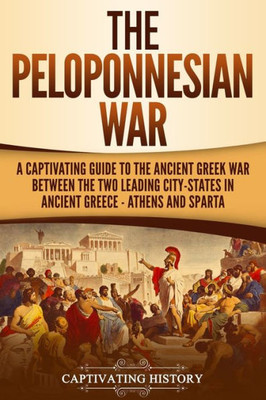 The Peloponnesian War: A Captivating Guide To The Ancient Greek War Between The Two Leading City-States In Ancient Greece - Athens And Sparta