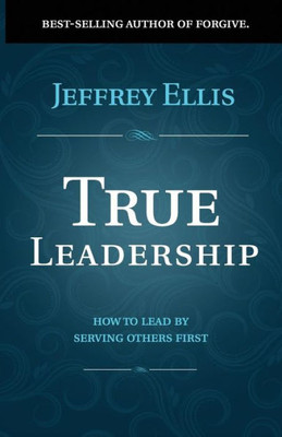 True Leadership : How To Lead By Serving Others First