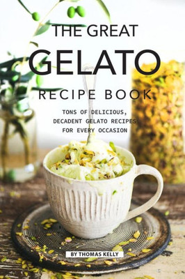 The Great Gelato Recipe Book: Tons Of Delicious, Decadent Gelato Recipes For Every Occasion