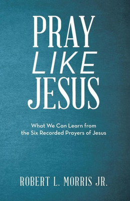 Pray Like Jesus : What We Can Learn From The Six Recorded Prayers Of Jesus