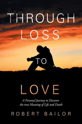 Through Loss To Love : A Personal Journey To Discover The True Meaning Of Life And Death