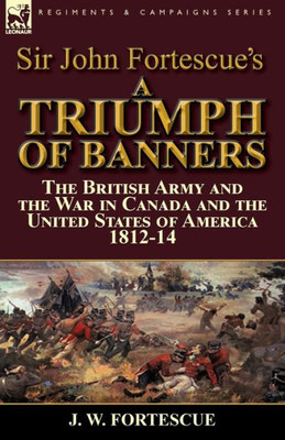 Sir John Fortescue'S A Triumph Of Banners : The British Army And The War In Canada And The United States Of America 1812-14