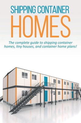 Shipping Container Homes : The Complete Guide To Shipping Container Homes, Tiny Houses, And Container Home Plans!