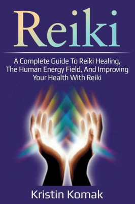 Reiki : A Complete Guide To Reiki Healing, The Human Energy Field, And Improving Your Health With Reiki