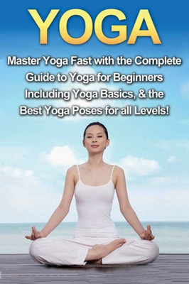Yoga : Master Yoga Fast With The Complete Guide To Yoga For Beginners; Including Yoga Basics And The Best Yoga Poses For All Levels!