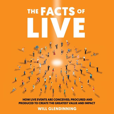 The Facts Of Live : How Live Events Are Conceived, Procured And Produced To Create The Greatest Value And Impact